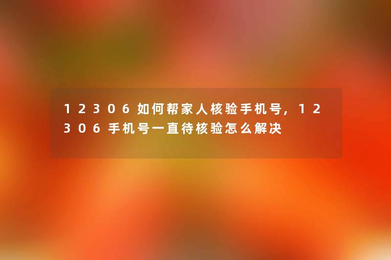12306如何帮家人核验手机号,12306手机号一直待核验怎么解决