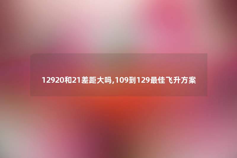12920和21差距大吗,109到129理想飞升方案