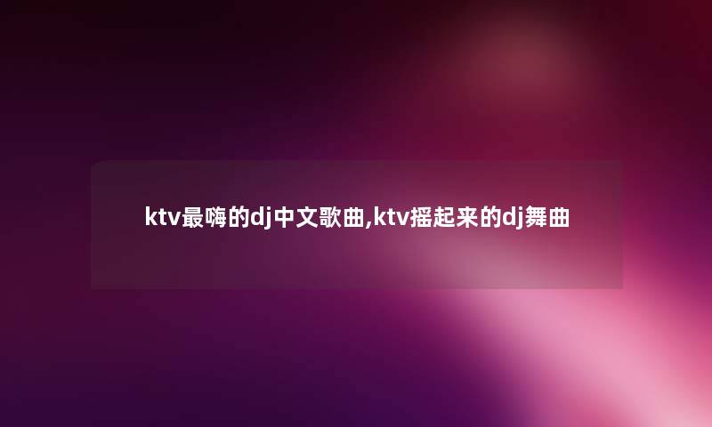 ktv嗨的dj中文歌曲,ktv摇起来的dj舞曲