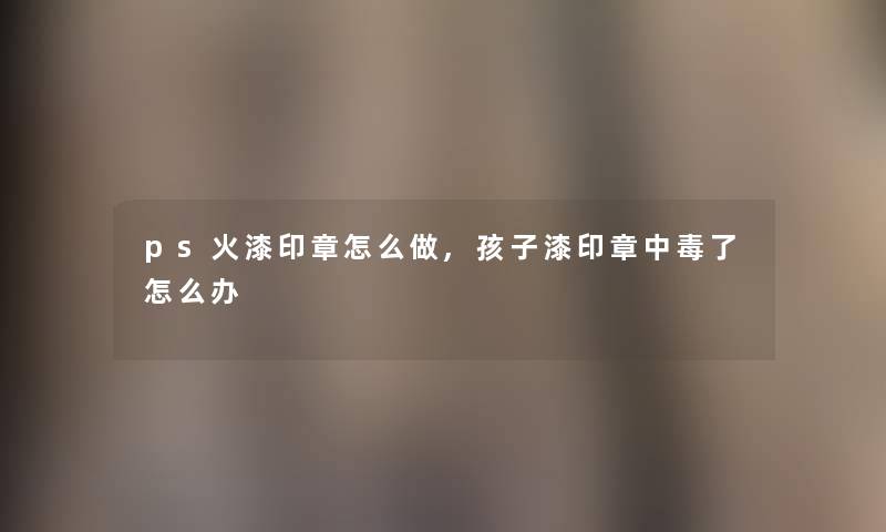 ps火漆印章怎么做,孩子漆印章中毒了怎么办