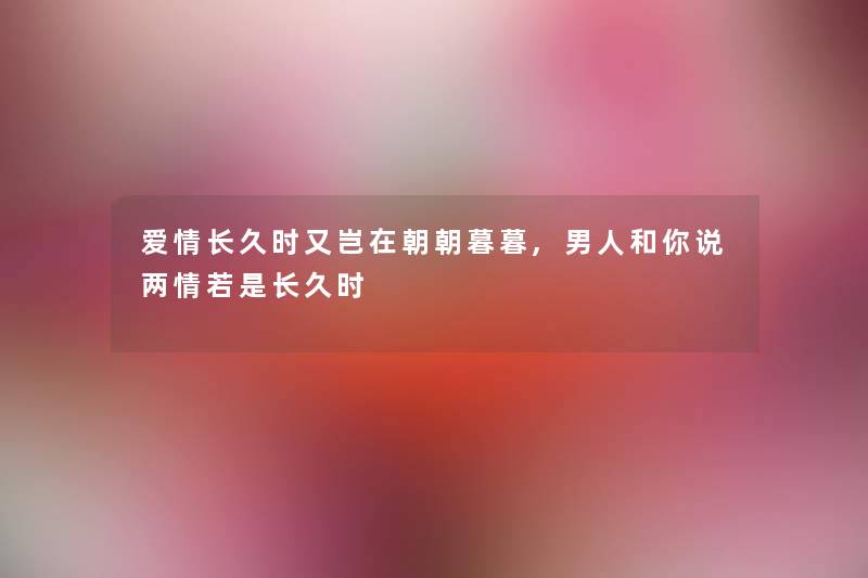 爱情长久时又岂在朝朝暮暮,男人和你说两情若是长久时