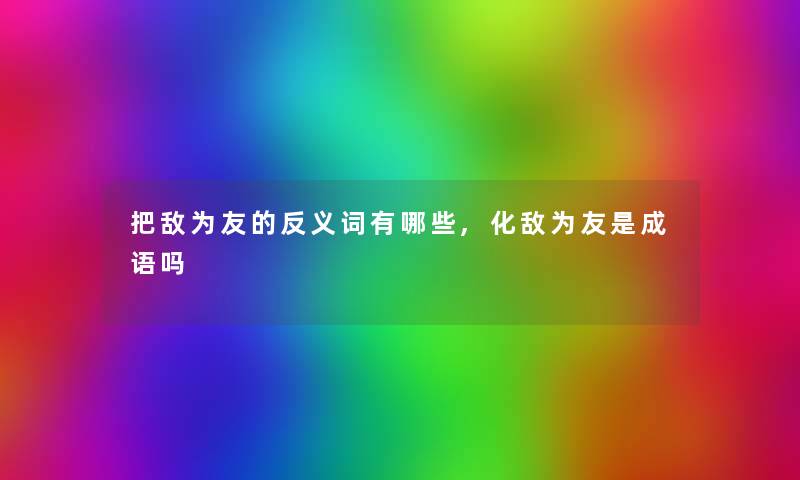 把敌为友的反义词有哪些,化敌为友是成语吗