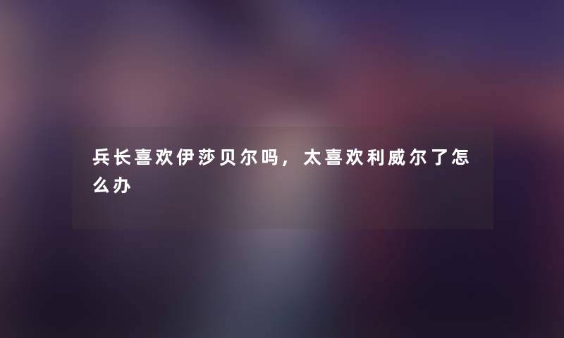 兵长喜欢伊莎贝尔吗,太喜欢利威尔了怎么办