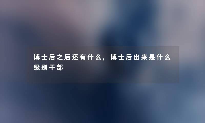 博士后之后还有什么,博士后出来是什么级别干部