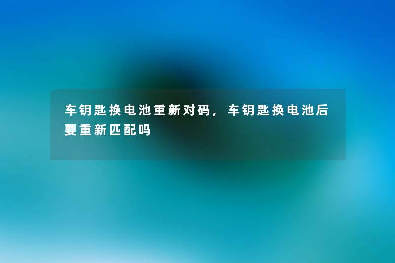 车钥匙换电池重新对码,车钥匙换电池后要重新匹配吗