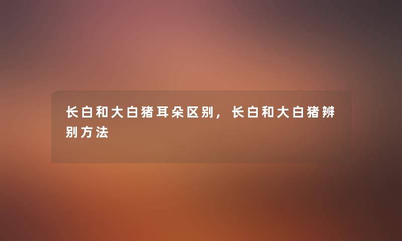 长白和大白猪耳朵区别,长白和大白猪辨别方法