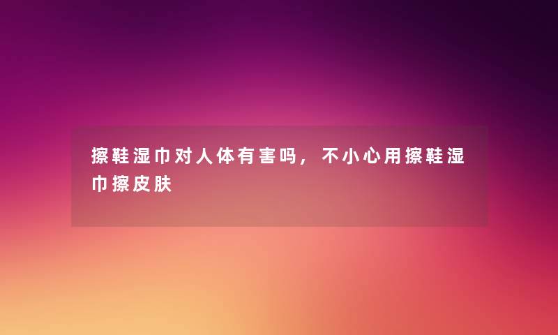 擦鞋湿巾对人体有害吗,不小心用擦鞋湿巾擦皮肤