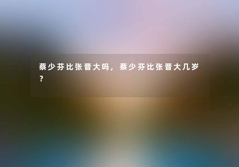 蔡少芬比张晋大吗,蔡少芬比张晋大几岁？
