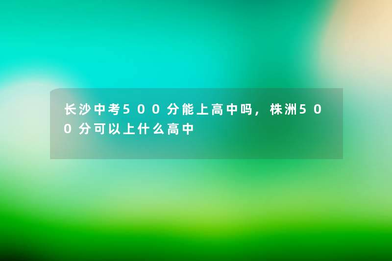 长沙中考500分能上高中吗,株洲500分可以上什么高中