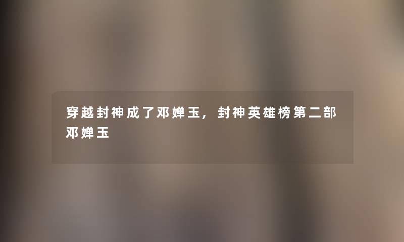 穿越封神成了邓婵玉,封神英雄榜第二部邓婵玉