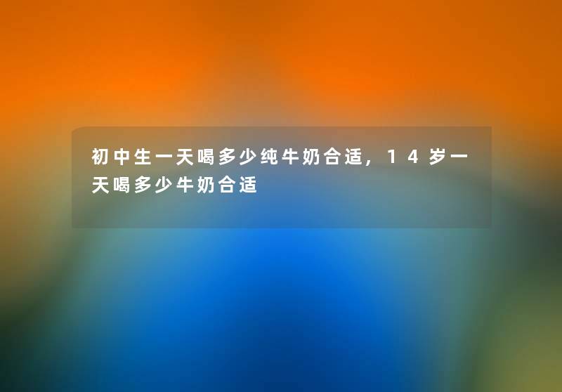 初中生一天喝多少纯牛奶合适,14岁一天喝多少牛奶合适