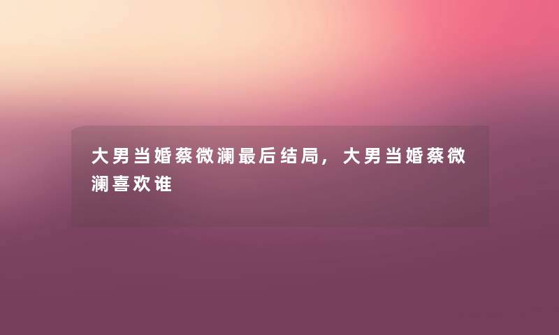 大男当婚蔡微澜后结局,大男当婚蔡微澜喜欢谁