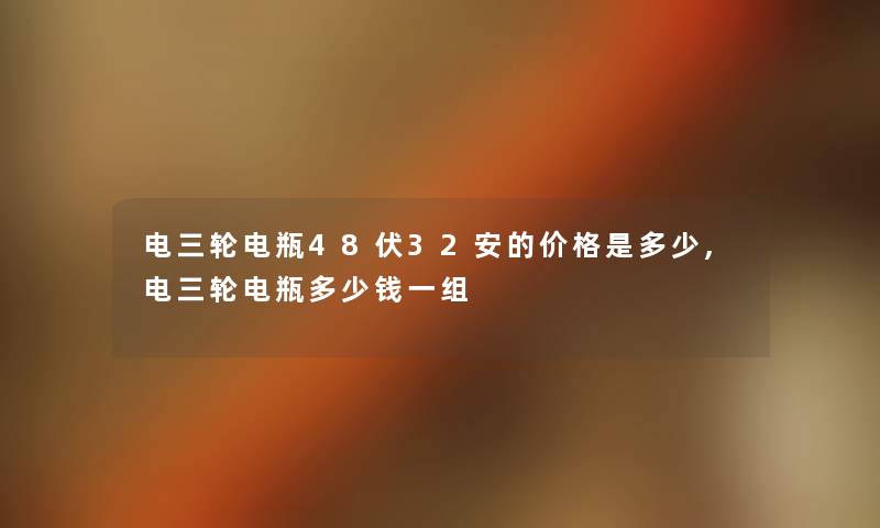 电三轮电瓶48伏32安的价格是多少,电三轮电瓶多少钱一组