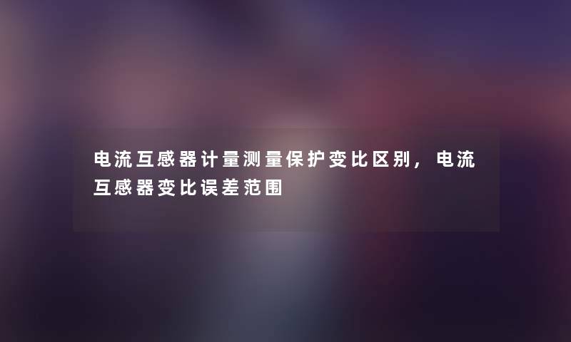 电流互感器计量测量保护变比区别,电流互感器变比误差范围
