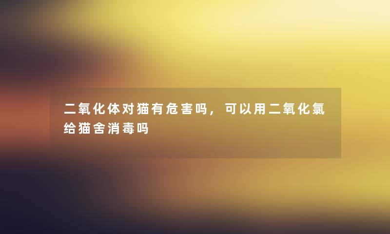 二氧化体对猫有危害吗,可以用二氧化氯给猫舍消毒吗