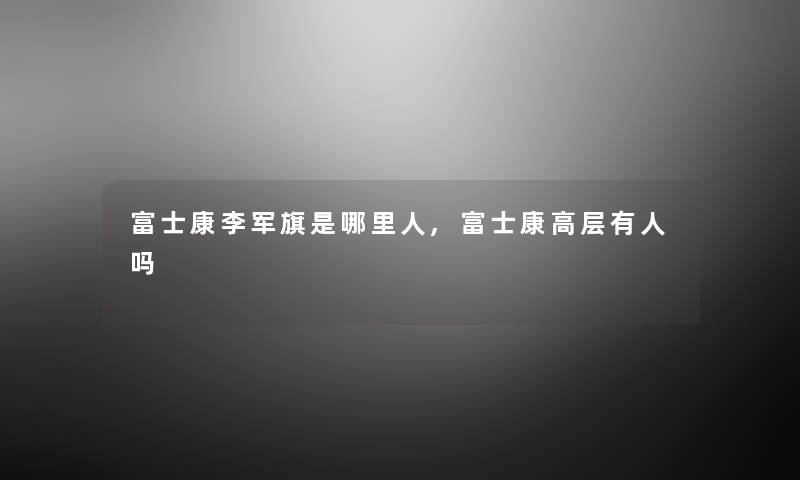 富士康李军旗是哪里人,富士康高层有人吗