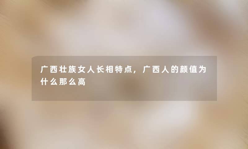 广西壮族女人长相特点,广西人的颜值为什么那么高
