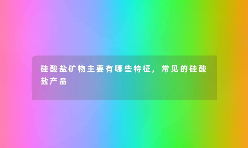 硅酸盐矿物主要有哪些特征,常见的硅酸盐产品