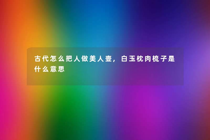 古代怎么把人做美人壶,白玉枕肉梳子是什么意思