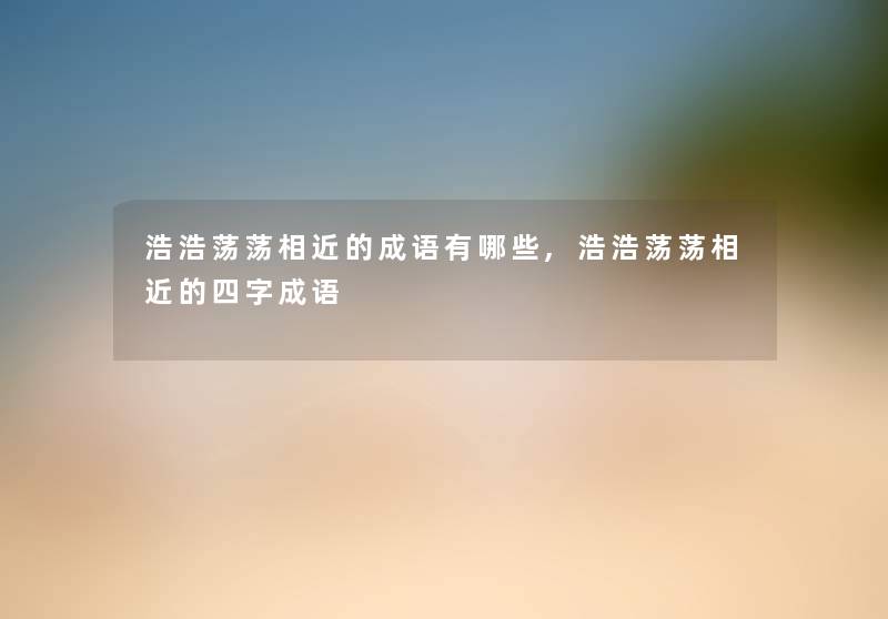 浩浩荡荡相近的成语有哪些,浩浩荡荡相近的四字成语