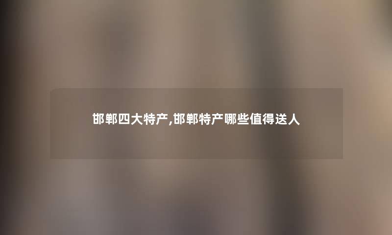 邯郸四大特产,邯郸特产哪些值得送人
