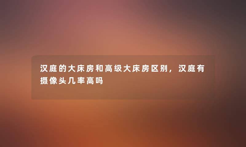 汉庭的大床房和高级大床房区别,汉庭有摄像头几率高吗