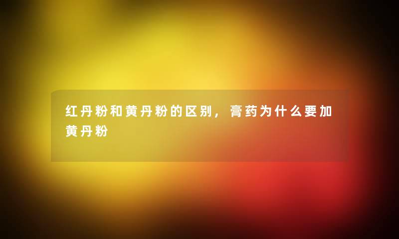 红丹粉和黄丹粉的区别,膏药为什么要加黄丹粉
