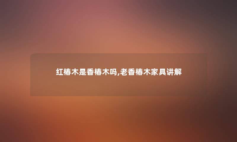 红椿木是香椿木吗,老香椿木家具讲解