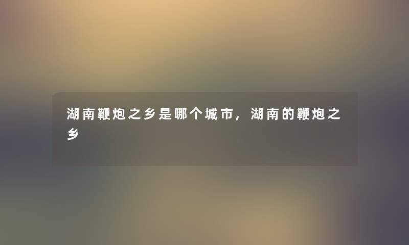 湖南鞭炮之乡是哪个城市,湖南的鞭炮之乡