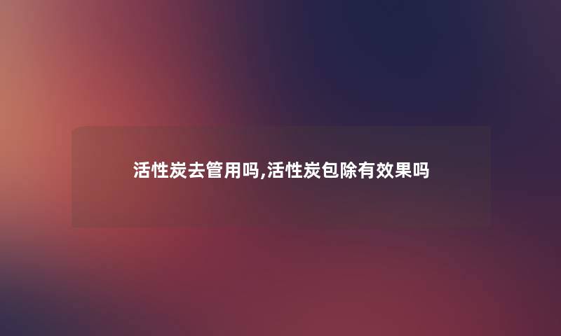 活性炭去管用吗,活性炭包除有效果吗