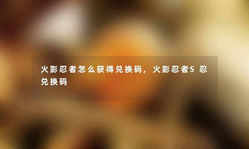 火影忍者怎么获得兑换码,火影忍者S忍兑换码