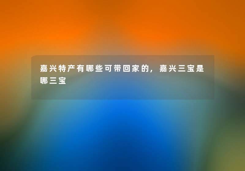 嘉兴特产有哪些可带回家的,嘉兴三宝是哪三宝