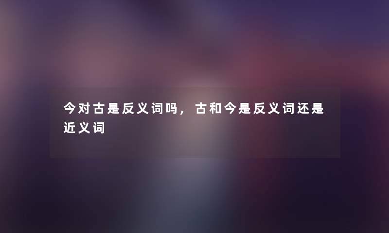 今对古是反义词吗,古和今是反义词还是近义词