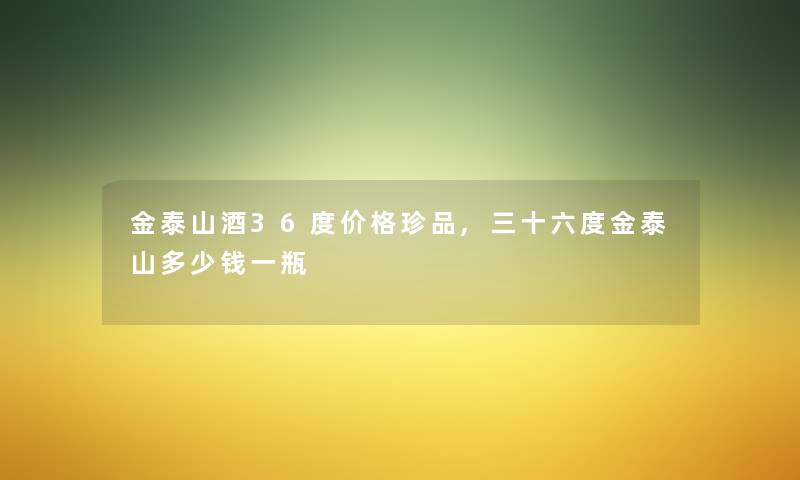 金泰山酒36度价格珍品,三十六度金泰山多少钱一瓶