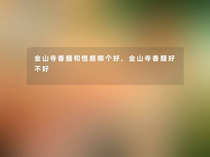 金山寺香醋和恒顺哪个好,金山寺香醋好不好