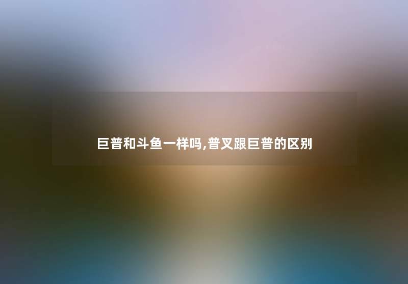 巨普和斗鱼一样吗,普叉跟巨普的区别