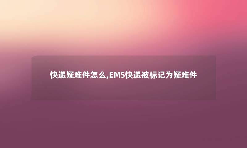 快递疑难件怎么,EMS快递被标记为疑难件