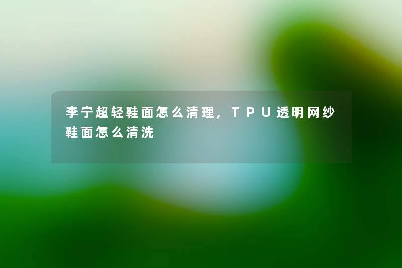 李宁超轻鞋面怎么清理,TPU透明网纱鞋面怎么清洗