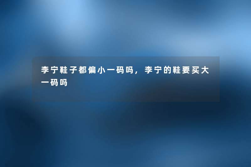 李宁鞋子都偏小一码吗,李宁的鞋要买大一码吗