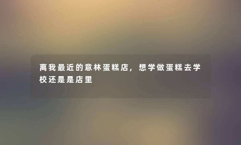 离我近的意林蛋糕店,想学做蛋糕去学校还是是店里