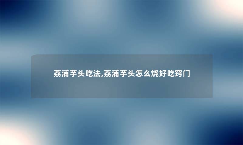 荔浦芋头吃法,荔浦芋头怎么烧好吃窍门