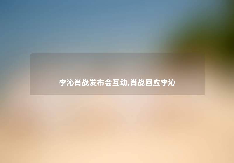 李沁肖战发布会互动,肖战回应李沁