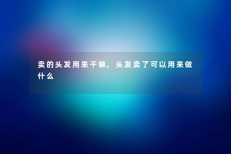 卖的头发用来干嘛,头发卖了可以用来做什么