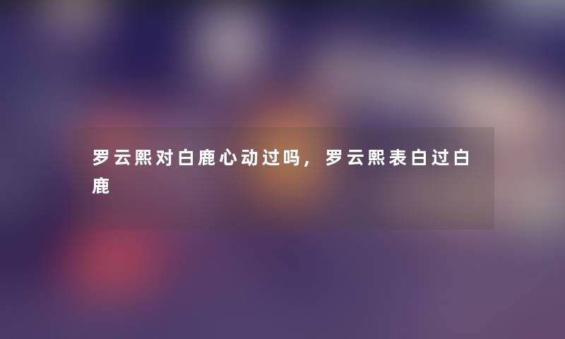 罗云熙对白鹿心动过吗,罗云熙表白过白鹿