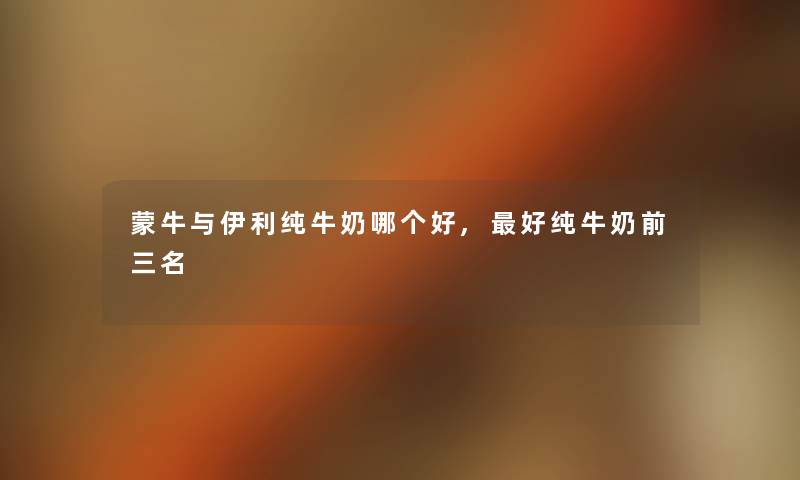 蒙牛与伊利纯牛奶哪个好,好纯牛奶前三名