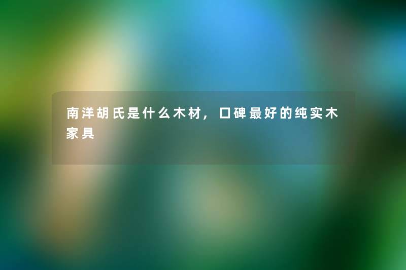 南洋胡氏是什么木材,口碑好的纯实木家具