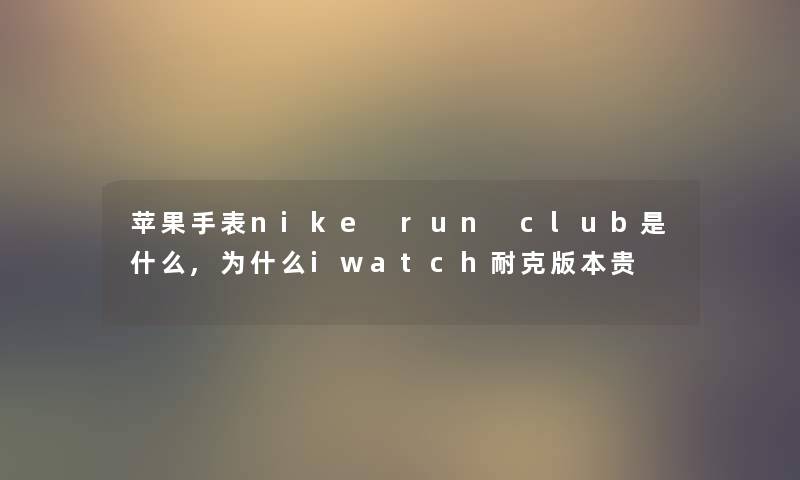 苹果手表nike run club是什么,为什么iwatch耐克版本贵
