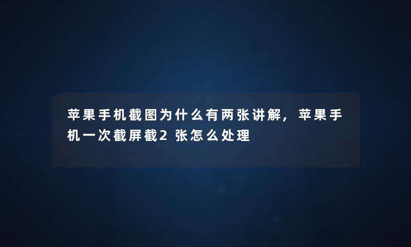 苹果手机截图为什么有两张讲解,苹果手机一次截屏截2张怎么处理