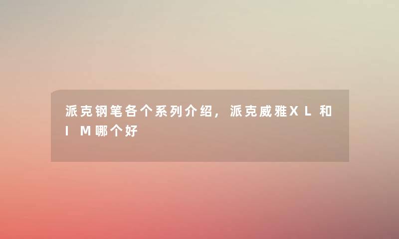 派克钢笔各个系列介绍,派克威雅XL和IM哪个好
