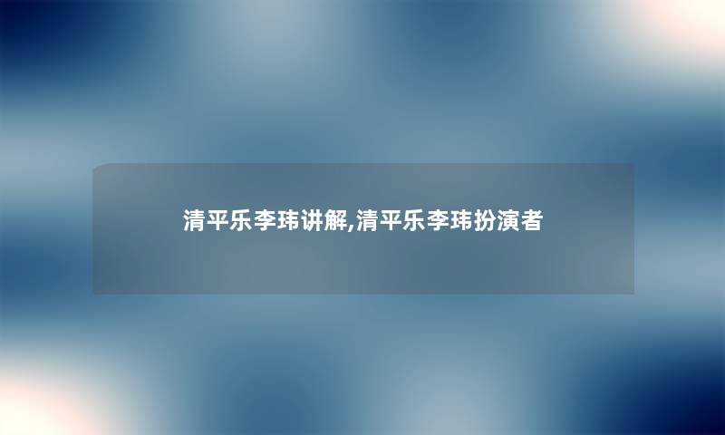 清平乐李玮讲解,清平乐李玮扮演者